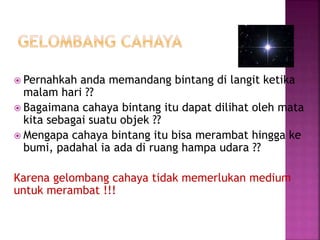  Pernahkah anda memandang bintang di langit ketika
malam hari ??
 Bagaimana cahaya bintang itu dapat dilihat oleh mata
kita sebagai suatu objek ??
 Mengapa cahaya bintang itu bisa merambat hingga ke
bumi, padahal ia ada di ruang hampa udara ??
Karena gelombang cahaya tidak memerlukan medium
untuk merambat !!!
 