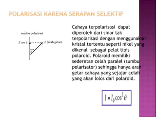 Cahaya terpolarisasi dapat
diperoleh dari sinar tak
terpolarisasi dengan menggunakan
kristal tertentu seperti nikel yang
dikenal sebagai pelat tipis
polaroid. Polaroid memiliki
sederetan celah paralel (sumbu
polarisator) sehingga hanya arah
getar cahaya yang sejajar celah
yang akan lolos dari polaroid.
Jika arah getar membentuk sudut θ
terhadap sumbu polarisasi,
amplitudo getaran berkurang dengan
faktor cos θ. Sehingga intensitas
cahaya sebanding dengan kuadrat
amplitudonya, intensitas sinar yang
melalui polaroid menjadi
 