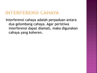 Interferensi cahaya adalah perpaduan antara
dua gelombang cahaya. Agar peristiwa
interferensi dapat diamati, maka digunakan
cahaya yang koheren.
 