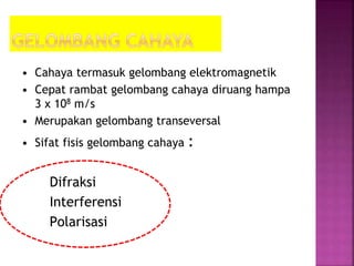 • Cahaya termasuk gelombang elektromagnetik
• Cepat rambat gelombang cahaya diruang hampa
3 x 108 m/s
• Merupakan gelombang transeversal
• Sifat fisis gelombang cahaya :
Difraksi
Interferensi
Polarisasi
 