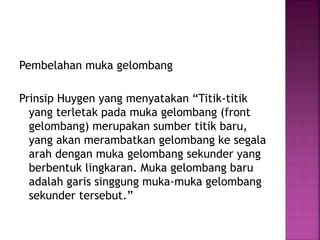 Pembelahan muka gelombang
Prinsip Huygen yang menyatakan “Titik-titik
yang terletak pada muka gelombang (front
gelombang) merupakan sumber titik baru,
yang akan merambatkan gelombang ke segala
arah dengan muka gelombang sekunder yang
berbentuk lingkaran. Muka gelombang baru
adalah garis singgung muka-muka gelombang
sekunder tersebut.”
 