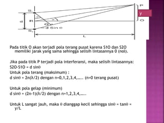 Pada titik O akan terjadi pola terang pusat karena S1O dan S2O
memiliki jarak yang sama sehingga selisih lintasannya 0 (nol).
Jika pada titik P terjadi pola interferansi, maka selisih lintasannya:
S2O-S1O = d sin
Untuk pola terang (maksimum) :
d sin = 2n(λ/2) dengan n=0,1,2,3,4,….. (n=0 terang pusat)
Untuk pola gelap (minimum)
d sin = (2n-1)(λ/2) dengan n=1,2,3,4,…..
Untuk L sangat jauh, maka  dianggap kecil sehingga sin = tan =
y/L
y
 