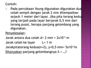 Contoh:
1. Pada percobaan Young digunakan digunakan dua
celah sempit dengan jarak 2 mm ditempatkan
sejauh 1 meter dari layar. Jika pita terang kedua
yang terjadi pada layar berjarak 0,5 mm dari
terang pusat, berapa panjang gelombang yang
digunakan.
Penyelesaian:
Jarak antara dua celah d= 2 mm = 2x10-3 m
Jarak celah ke layar L= 1 m
Jarakpitaterang kedua(n=2), y=0,5 mm= 5x10-3m
Ditanyakan panjang gelombangnya λ = …?
 