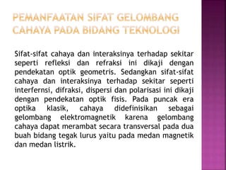 Sifat-sifat cahaya dan interaksinya terhadap sekitar
seperti refleksi dan refraksi ini dikaji dengan
pendekatan optik geometris. Sedangkan sifat-sifat
cahaya dan interaksinya terhadap sekitar seperti
interfernsi, difraksi, dispersi dan polarisasi ini dikaji
dengan pendekatan optik fisis. Pada puncak era
optika klasik, cahaya didefinisikan sebagai
gelombang elektromagnetik karena gelombang
cahaya dapat merambat secara transversal pada dua
buah bidang tegak lurus yaitu pada medan magnetik
dan medan listrik.
 