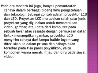 Pada era modern ini juga, banyak pemanfaatan
cahaya dalam berbagai bidang ilmu pengetahuan
dan teknologi. Sebagai contoh adalah proyektor LCD
dan LED. Proyektor LCD merupakan salah satu jenis
proyektor yang digunakan untuk menampilkan
video, gambar, atau data dari komputer pada
sebuah layar atau sesuatu dengan permukaan datar.
Untuk menampilkan gambar, proyektor LCD
mengirim cahaya dari lampu halide logam yang
diteruskan ke dalam prisma dan cahaya akan
tersebar pada tiga panel polysilikon, yaitu
komponen warna merah, hijau dan biru pada sinyal
video.
 