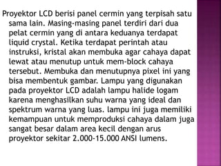Proyektor LCD berisi panel cermin yang terpisah satu
sama lain. Masing-masing panel terdiri dari dua
pelat cermin yang di antara keduanya terdapat
liquid crystal. Ketika terdapat perintah atau
instruksi, kristal akan membuka agar cahaya dapat
lewat atau menutup untuk mem-block cahaya
tersebut. Membuka dan menutupnya pixel ini yang
bisa membentuk gambar. Lampu yang digunakan
pada proyektor LCD adalah lampu halide logam
karena menghasilkan suhu warna yang ideal dan
spektrum warna yang luas. lampu ini juga memiliki
kemampuan untuk memproduksi cahaya dalam juga
sangat besar dalam area kecil dengan arus
proyektor sekitar 2.000-15.000 ANSI lumens.
 