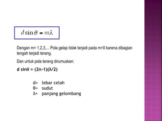 Pola gelap:
Dengan m= 1,2,3,... Pola gelap tidak terjadi pada m=0 karena dibagian
tengah terjadi terang.
Dan untuk pola terang dirumuskan:
d sin = (2n-1)(λ/2)
d= lebar celah
θ= sudut
λ= panjang gelombang
 
