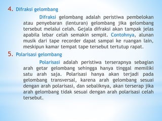 4. Difraksi gelombang
Difraksi gelombang adalah peristiwa pembelokan
atau penyebaran (lenturan) gelombang jika gelombang
tersebut melalui celah. Gejala difraksi akan tampak jelas
apabila lebar celah semakin sempit. Contohnya, alunan
musik dari tape recorder dapat sampai ke ruangan lain,
meskipun kamar tempat tape tersebut tertutup rapat.
5. Polarisasi gelombang
Polarisasi adalah peristiwa terserapnya sebagian
arah getar gelombang sehingga hanya tinggal memiliki
satu arah saja. Polarisasi hanya akan terjadi pada
gelombang transversal, karena arah gelombang sesuai
dengan arah polarisasi, dan sebaliknya, akan terserap jika
arah gelombang tidak sesuai dengan arah polarisasi celah
tersebut.
 