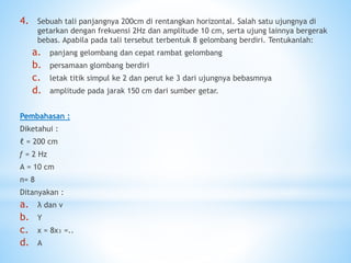 4. Sebuah tali panjangnya 200cm di rentangkan horizontal. Salah satu ujungnya di
getarkan dengan frekuensi 2Hz dan amplitude 10 cm, serta ujung lainnya bergerak
bebas. Apabila pada tali tersebut terbentuk 8 gelombang berdiri. Tentukanlah:
a. panjang gelombang dan cepat rambat gelombang
b. persamaan glombang berdiri
c. letak titik simpul ke 2 dan perut ke 3 dari ujungnya bebasmnya
d. amplitude pada jarak 150 cm dari sumber getar.
Pembahasan :
Diketahui :
ℓ = 200 cm
ƒ = 2 Hz
А = 10 cm
n= 8
Ditanyakan :
a. λ dan v
b. Y
c. x = 8x₃ =..
d. A
 