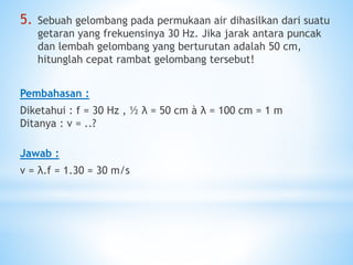 5. Sebuah gelombang pada permukaan air dihasilkan dari suatu
getaran yang frekuensinya 30 Hz. Jika jarak antara puncak
dan lembah gelombang yang berturutan adalah 50 cm,
hitunglah cepat rambat gelombang tersebut!
Pembahasan :
Diketahui : f = 30 Hz , ½ λ = 50 cm à λ = 100 cm = 1 m
Ditanya : v = ..?
Jawab :
v = λ.f = 1.30 = 30 m/s
 