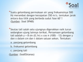 *
*Suatu gelombang permukaan air yang frekuensinya 500
Hz merambat dengan kecepatan 350 m/s. tentukan jarak
antara dua titik yang berbeda sudut fase 60°!
(Sumber :Soal SPMB)
*Seutas tali salah satu ujungnya digerakkan naik turun
sedangkan ujung lainnya terikat. Persamaan gelombang
tali adalah y = 8 sin (0,1π) x cos π (100t - 12) dengan y
dan x dalam cm dan t dalam satuan sekon. Tentukan:
a. panjang gelombang
b. frekuensi gelombang
c. panjang tali
(Sumber :SoalEbtanas)
 