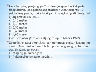 *Pada tali yang panjangnya 2 m dan ujungnya terikat pada
tiang ditimbulkan gelombang stasioner. Jika terbentuk 5
gelombang penuh, maka letak perut yang ketiga dihitung dari
ujung terikat adalah...
A. 0,10 meter
B. 0,30 meter
C. 0,50 meter
D. 0,60 meter
E. 1,00 meter
(SoalGelombangStasioner Ujung Tetap - Ebtanas 1992)
*Gelombang pada permukaan air merambat dengan kecepatan
4 m/s. Jika jarak antara 3 bukit gelombang yang berturutan
adalah 32 m, tentukan
a. Panjang gelombangnya
b. frekuensi gelombang tersebut
 