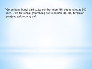 *Gelombang bunyi dari suatu sumber memiliki cepat rambat 340
m/s. Jika frekuensi gelombang bunyi adalah 500 Hz, tentukan
panjang gelombangnya!
 