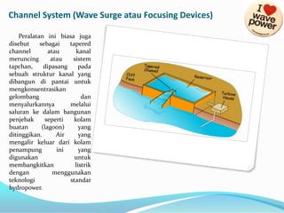 Channel System (Wave Surge atau Focusing Devices)
Peralatan ini biasa juga
disebut
sebagai
tapered
channel
atau
kanal
meruncing
atau
sistem
tapchan,
dipasang
pada
sebuah struktur kanal yang
dibangun di pantai untuk
mengkonsentrasikan
gelombang
dan
menyalurkannya
melalui
saluran ke dalam bangunan
penjebak
seperti
kolam
buatan
(lagoon)
yang
ditinggikan.
Air
yang
mengalir keluar dari kolam
penampung
ini
yang
digunakan
untuk
membangkitkan
listrik
dengan
menggunakan
teknologi
standar
hydropower.

 