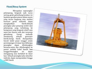 Float/Bouy System
Merupakan seperangkat
pelampung, bergerak naik turun
seiring gerak gelombang.Gerakan ini
layaknya gerakan piston dalam mesin
yang secara langsung atau melalui
konversi gerak mekanik dapat
menghasilkan
listrik.Sebuah
perangkat jalur penyerap terdiri dari
pelampung yang terhubung ke
komponen yang bergerak relatif satu
sama lain karena naik dan turunnya
gelombang.
Energi
mekanik
mendorong
sebuah
generator
listrik.Energi listrik diumpankan
bawah kabel pusar tunggal untuk
persimpangan di dasar laut.Beberapa
perangkat
dapat
dihubungkan
bersama-sama dan dihubungkan ke
pantai melalui kabel bawah laut
tunggal.Perangkat
ini
dapat
mengapung atau berlabuh ke dasar
laut. Sebuah perangkat jalur absorber
individu dapat memproduksi hingga
11 MW listrik

 