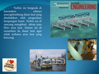 Turbin ini bergerak di
karenakan
adanya
arus/gelombang dasar laut yang
disebabkan oleh pergerakan
lempengan bumi. Turbin ini di
rancang mengikuti aliran atau
flow arus laut. Sistem ini di
tanamkan ke dasar laut agar
tidak terbawa arus laut yang
kencang.

 