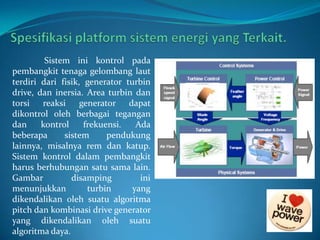 Sistem ini kontrol pada
pembangkit tenaga gelombang laut
terdiri dari fisik, generator turbin
drive, dan inersia. Area turbin dan
torsi reaksi
generator dapat
dikontrol oleh berbagai tegangan
dan
kontrol
frekuensi.
Ada
beberapa
sistem
pendukung
lainnya, misalnya rem dan katup.
Sistem kontrol dalam pembangkit
harus berhubungan satu sama lain.
Gambar
disamping
ini
menunjukkan
turbin
yang
dikendalikan oleh suatu algoritma
pitch dan kombinasi drive generator
yang dikendalikan oleh suatu
algoritma daya.

 