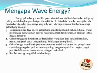 Mengapa Wave Energy?
Energi gelombang memiliki potensi untuk menjadi salah satu bentuk yang
paling ramah lingkungan dari pembangkit listrik. Ini adalah sumber energi bersih
dan terbarukan dan potensinya sangat besar. Beberapa manfaat tambahan energi
gelombang adalah:
1. Dengan sumber daya energi gelombang didistribusikan di seluruh dunia, energi
gelombang menawarkan banyak negara manfaat dari keamanan pasokan listrik
negara tersebut.
2. Gelombang yang dihasilkan di daerah laut yang luas dan, sekali dihasilkan,
perjalanan jarak besar dengan hanya kehilangan energi kecil.
3. Gelombang dapat diantisipasi satu atau dua hari di muka melalui pengukuran
satelit langsung dan prakiraan meteorologi yang menyediakan tingkat tinggi
prediktabilitas dan perencanaan jaringan maka baik.
4. Sumber energy yang tidak ada habisnya.

 