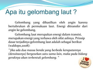 Apa itu gelombang laut ?
Gelombang yang dihasilkan oleh angin karena
bertubrukan di permukaan laut. Energi ditransfer dari
angin ke gelombang.
Gelombang laut merupakan energi dalam transisi,
merupakan energi yang terbawa oleh sifat aslinya. Prinsip
dasar terjadinya gelombang laut adalah sebagai berikut
(waldopo,2008):
” Jika ada dua massa benda yang berbeda kerapatannya
(densitasnya) bergesekan satu sama lain, maka pada bidang
geraknya akan terbentuk gelombang. ”

 