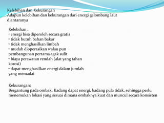 Kelebihan dan Kekurangan
Adapun kelebihan dan kekurangan dari energi gelombang laut
diantaranya
Kelebihan :
• energi bisa diperoleh secara gratis
• tidak butuh bahan bakar
• tidak menghasilkan limbah
• mudah dioperasikan walau pun
pembangunan pertama agak sulit
• biaya perawatan rendah (alat yang tahan
korosi)
• dapat menghasilkan energi dalam jumlah
yang memadai
Kekurangan:
Bergantung pada ombak. Kadang dapat energi, kadang pula tidak, sehingga perlu
menemukan lokasi yang sesuai dimana ombaknya kuat dan muncul secara konsisten

 