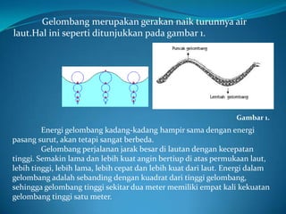Gelombang merupakan gerakan naik turunnya air
laut.Hal ini seperti ditunjukkan pada gambar 1.

Gambar 1.

Energi gelombang kadang-kadang hampir sama dengan energi
pasang surut, akan tetapi sangat berbeda.
Gelombang perjalanan jarak besar di lautan dengan kecepatan
tinggi. Semakin lama dan lebih kuat angin bertiup di atas permukaan laut,
lebih tinggi, lebih lama, lebih cepat dan lebih kuat dari laut. Energi dalam
gelombang adalah sebanding dengan kuadrat dari tinggi gelombang,
sehingga gelombang tinggi sekitar dua meter memiliki empat kali kekuatan
gelombang tinggi satu meter.

 