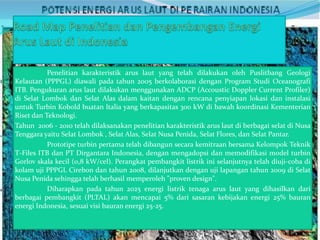 Penelitian karakteristik arus laut yang telah dilakukan oleh Puslitbang Geologi
Kelautan (PPPGL) diawali pada tahun 2005 berkolaborasi dengan Program Studi Oceanografi
ITB. Pengukuran arus laut dilakukan menggunakan ADCP (Accoustic Doppler Current Profiler)
di Selat Lombok dan Selat Alas dalam kaitan dengan rencana penyiapan lokasi dan instalasi
untuk Turbin Kobold buatan Italia yang berkapasitas 300 kW di bawah koordinasi Kementerian
Riset dan Teknologi.
Tahun 2006 - 2010 telah dilaksanakan penelitian karakteristik arus laut di berbagai selat di Nusa
Tenggara yaitu Selat Lombok , Selat Alas, Selat Nusa Penida, Selat Flores, dan Selat Pantar.
Prototipe turbin pertama telah dibangun secara kemitraan bersama Kelompok Teknik
T-Files ITB dan PT Dirgantara Indonesia, dengan mengadopsi dan memodifikasi model turbin
Gorlov skala kecil (0,8 kW/cel). Perangkat pembangkit listrik ini selanjutnya telah diuji-coba di
kolam uji PPPGL Cirebon dan tahun 2008, dilanjutkan dengan uji lapangan tahun 2009 di Selat
Nusa Penida sehingga telah berhasil memperoleh "proven design".
Diharapkan pada tahun 2025 energi listrik tenaga arus laut yang dihasilkan dari
berbagai pembangkit (PLTAL) akan mencapai 5% dari sasaran kebijakan energi 25% bauran
energi Indonesia, sesuai visi bauran energi 25-25.

 