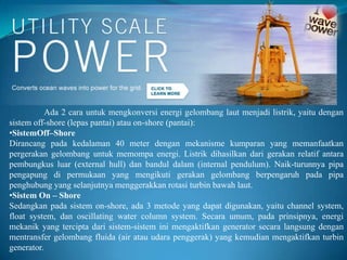 Ada 2 cara untuk mengkonversi energi gelombang laut menjadi listrik, yaitu dengan
sistem off-shore (lepas pantai) atau on-shore (pantai):
•SistemOff–Shore
Dirancang pada kedalaman 40 meter dengan mekanisme kumparan yang memanfaatkan
pergerakan gelombang untuk memompa energi. Listrik dihasilkan dari gerakan relatif antara
pembungkus luar (external hull) dan bandul dalam (internal pendulum). Naik-turunnya pipa
pengapung di permukaan yang mengikuti gerakan gelombang berpengaruh pada pipa
penghubung yang selanjutnya menggerakkan rotasi turbin bawah laut.
•Sistem On – Shore
Sedangkan pada sistem on-shore, ada 3 metode yang dapat digunakan, yaitu channel system,
float system, dan oscillating water column system. Secara umum, pada prinsipnya, energi
mekanik yang tercipta dari sistem-sistem ini mengaktifkan generator secara langsung dengan
mentransfer gelombang fluida (air atau udara penggerak) yang kemudian mengaktifkan turbin
generator.

 