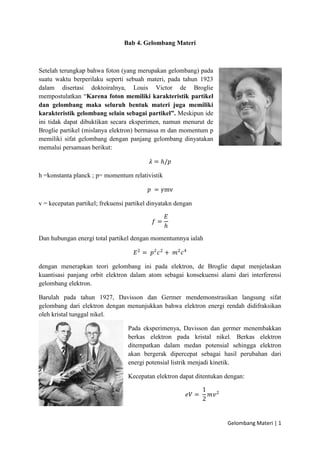 Gelombang Materi | 1
Bab 4. Gelombang Materi
Setelah terungkap bahwa foton (yang merupakan gelombang) pada
suatu waktu berperilaku seperti sebuah materi, pada tahun 1923
dalam disertasi doktoiralnya, Louis Victor de Broglie
mempostulatkan “Karena foton memiliki karakteristik partikel
dan gelombang maka seluruh bentuk materi juga memiliki
karakteristik gelombang selain sebagai partikel”. Meskipun ide
ini tidak dapat dibuktikan secara eksperimen, namun menurut de
Broglie partikel (mislanya elektron) bermassa m dan momentum p
memiliki sifat gelombang dengan panjang gelombang dinyatakan
memalui persamaan berikut:
𝜆 = ℎ/𝑝
h =konstanta planck ; p= momentum relativistik
𝑝 = 𝛾mv
v = kecepatan partikel; frekuensi partikel dinyatakn dengan
𝑓 =
𝐸
ℎ
Dan hubungan energi total partikel dengan momentumnya ialah
𝐸2
= 𝑝2
𝑐2
+ 𝑚2
𝑐4
dengan menerapkan teori gelombang ini pada elektron, de Broglie dapat menjelaskan
kuantisasi panjang orbit elektron dalam atom sebagai konsekuensi alami dari interferensi
gelombang elektron.
Barulah pada tahun 1927, Davisson dan Germer mendemonstrasikan langsung sifat
gelombang dari elektron dengan menunjukkan bahwa elektron energi rendah didifraksikan
oleh kristal tunggal nikel.
Pada eksperimenya, Davisson dan germer menembakkan
berkas elektron pada kristal nikel. Berkas elektron
ditempatkan dalam medan potensial sehingga elektron
akan bergerak dipercepat sebagai hasil perubahan dari
energi potensial listrik menjadi kinetik.
Kecepatan elektron dapat ditentukan dengan:
𝑒𝑉 =
1
2
𝑚𝑣2
 