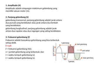 1. Amplitudo (A)
Amplitudo adalah simpangan maksimum gelombang yang
memiliki satuan meter (m).
2. Panjang gelombang (λ)
gelombang transversal, panjang gelombang adalah jarak antara
dua puncak yang berdekatan atau jarak antara dua lembah
yang berdekatan.
gelombang longitudinal, panjang gelombang adalah jarak
antara dua rapatan atau dua regangan yang saling berdekatan.
3. Frekuensi gelombang (f)
Frekuensi adalah banyaknya gelombang yang bisa terbentuk
setiap detik.
f = n/t
f = frekuensi gelombang (Hz);
n = jumlah gelombang yang terbentuk; dan
t = waktu tempuh gelombang (s).
t = waktu tempuh gelombang (s).
 