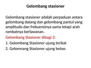 Gelombang stasioner
Gelombang stasioner adalah perpaduan antara
gelombang datang dan gelombang pantul yang
amplitudo dan frekuensinya sama tetapi arah
rambatnya berlawanan.
Gelombang Stasioner dibagi 2:
1. Gelombang Stasioner ujung terikat
2. Gelomnang Stasioner ujung bebas
 