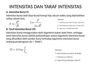 INTENSITAS DAN TARAF INTENSITAS
A. Intensitas Bunyi (I)
Intensitas bunyi ialah daya bunyi/energi tiap satuan waktu yang dipindahkan
setiap satuan luas.
B. Taraf Intensitas Bunyi (TI)
Intensitas bunyi menggunakan skala logaritmis bukan skala linier, sehingga
taraf intensitas bunyi adalah perbandingan antara logaritmis intensitas bunyi
yang dihasilkan oleh sumber bunyi terhadap logaritmis intensitas bunyi
ambang pendengaran (Io = Watt/).
 