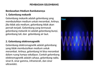 PEMBAGIAN GELOMBANG
Berdasarkan Medium Rambatannya
1. Gelombang mekanik
Gelombang mekanik adalah gelombang yang
membutuhkan medium untuk merambat. Artinya,
jika tidak ada medium, gelombang tidak akan
pernah terjadi. Gelombang yang termasuk
gelombang mekanik ini adalah gelombang bunyi,
gelombang tali, dan gelombang air laut.
2. Gelombang elektromagnetik
Gelombang elektromagnetik adalah gelombang
yang tidak membutuhkan medium untuk
merambat. Artinya, gelombang ini bisa merambat
dalam ruang hampa sekalipun. Contoh gelombang
elektromagnetik adalah cahaya, gelombang radio,
sinar-X, sinar gamma, inframerah, dan sinar
ultraviolet.
 