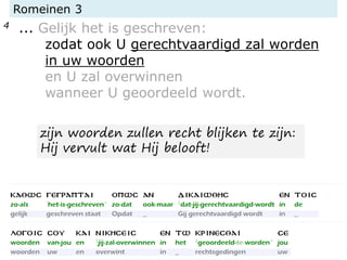 Romeinen 3
4 ... Gelijk het is geschreven:
zodat ook U gerechtvaardigd zal worden
in uw woorden
en U zal overwinnen
wanneer U geoordeeld wordt.
zijn woorden zullen recht blijken te zijn:
Hij vervult wat Hij belooft!
 