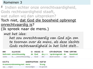 Romeinen 3
5 Indien echter onze onrechtvaardigheid,
Gods rechtvaardigheid staaft,
wat zullen wij dan uitspreken?
Toch niet, dat God die boosheid opbrengt
onrechtvaardig is?
(Ik spreek naar de mens.)
met het idee:
het zou onrechtvaardig van God zijn om
te toornen over de mens, als deze slechts
Gods rechtvaardigheid in het licht stelt...
 
