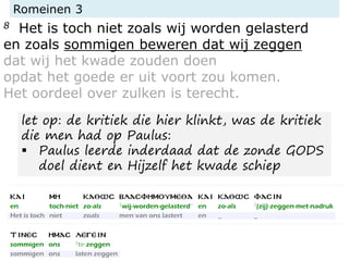 Romeinen 3
8 Het is toch niet zoals wij worden gelasterd
en zoals sommigen beweren dat wij zeggen
dat wij het kwade zouden doen
opdat het goede er uit voort zou komen.
Het oordeel over zulken is terecht.
let op: de kritiek die hier klinkt, was de kritiek
die men had op Paulus:
▪ Paulus leerde inderdaad dat de zonde GODS
doel dient en Hijzelf het kwade schiep
 