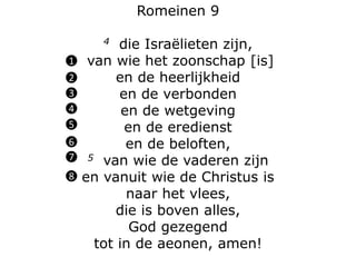 Romeinen 9
4 die Israëlieten zijn,
van wie het zoonschap [is]
en de heerlijkheid
en de verbonden
en de wetgeving
en de eredienst
en de beloften,
5 van wie de vaderen zijn
en vanuit wie de Christus is
naar het vlees,
die is boven alles,
God gezegend
tot in de aeonen, amen!
1
2
3
4
5
6
7
8
 