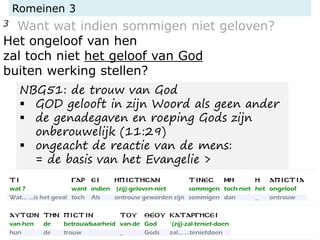 Romeinen 3
3 Want wat indien sommigen niet geloven?
Het ongeloof van hen
zal toch niet het geloof van God
buiten werking stellen?
NBG51: de trouw van God
▪ GOD gelooft in zijn Woord als geen ander
▪ de genadegaven en roeping Gods zijn
onberouwelijk (11:29)
▪ ongeacht de reactie van de mens:
= de basis van het Evangelie >
 