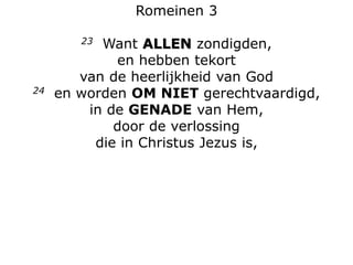 Romeinen 3
23 Want ALLEN zondigden,
en hebben tekort
van de heerlijkheid van God
24 en worden OM NIET gerechtvaardigd,
in de GENADE van Hem,
door de verlossing
die in Christus Jezus is,
 