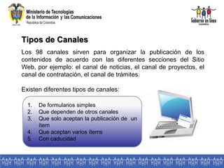 Tipos de Canales
Los 98 canales sirven para organizar la publicación de los
contenidos de acuerdo con las diferentes secciones del Sitio
Web, por ejemplo: el canal de noticias, el canal de proyectos, el
canal de contratación, el canal de trámites.
Existen diferentes tipos de canales:
1. De formularios simples
2. Que dependen de otros canales
3. Que solo aceptan la publicación de un
ítem
4. Que aceptan varios ítems
5. Con caducidad
 