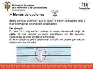  Menús de opciones
Estos campos permiten que el autor o editor seleccione una o
más alternativas de una lista desplegable.
Un ejemplo:
El canal de configuración contiene un campo denominado hoja de
estilo, el cual muestra un menú desplegable con las opciones
establecidas para las entidades territoriales.
En este campo se podrá seleccionar la opción de diseño que más se
adecúe a las necesidades.
 