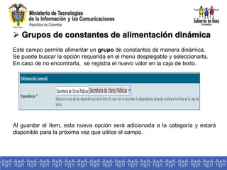  Grupos de constantes de alimentación dinámica
Este campo permite alimentar un grupo de constantes de manera dinámica.
Se puede buscar la opción requerida en el menú desplegable y seleccionarla.
En caso de no encontrarla, se registra el nuevo valor en la caja de texto.
Al guardar el ítem, esta nueva opción será adicionada a la categoría y estará
disponible para la próxima vez que utilice el campo.
 