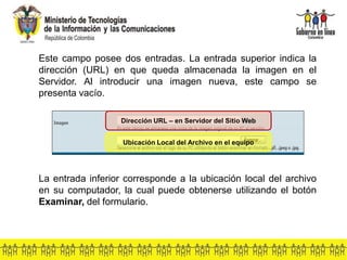Este campo posee dos entradas. La entrada superior indica la
dirección (URL) en que queda almacenada la imagen en el
Servidor. Al introducir una imagen nueva, este campo se
presenta vacío.
La entrada inferior corresponde a la ubicación local del archivo
en su computador, la cual puede obtenerse utilizando el botón
Examinar, del formulario.
Dirección URL – en Servidor del Sitio Web
Ubicación Local del Archivo en el equipo
 