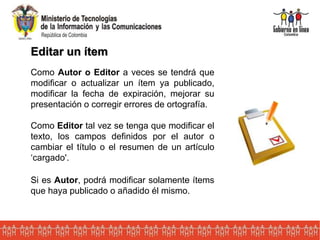 Editar un ítem
Como Autor o Editor a veces se tendrá que
modificar o actualizar un ítem ya publicado,
modificar la fecha de expiración, mejorar su
presentación o corregir errores de ortografía.
Como Editor tal vez se tenga que modificar el
texto, los campos definidos por el autor o
cambiar el título o el resumen de un artículo
‘cargado'.
Si es Autor, podrá modificar solamente ítems
que haya publicado o añadido él mismo.
 