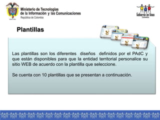 Las plantillas son los diferentes diseños definidos por el PAdC y
que están disponibles para que la entidad territorial personalice su
sitio WEB de acuerdo con la plantilla que seleccione.
Se cuenta con 10 plantillas que se presentan a continuación.
Plantillas
 