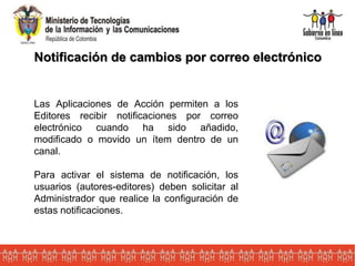 Notificación de cambios por correo electrónico
Las Aplicaciones de Acción permiten a los
Editores recibir notificaciones por correo
electrónico cuando ha sido añadido,
modificado o movido un ítem dentro de un
canal.
Para activar el sistema de notificación, los
usuarios (autores-editores) deben solicitar al
Administrador que realice la configuración de
estas notificaciones.
 