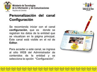 Personalización del canal
Configuración
Se recomienda iniciar con el canal
configuración, que es donde se
registran los datos de la entidad que
se visualizan en la página principal.
Este canal está visible en el rol de
Editor.
Para acceder a este canal, se ingresa
al sitio WEB del Administrador de
contenidos de la entidad y se
selecciona la opción *Configuración”.
 