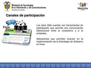 Canales de participación
Foro
Chat
Los sitios Web cuentan con herramientas de
participación que permite una comunicación
bidireccional entre la ciudadanía y a la
entidades.
Aplicaciones que permiten avanzar en la
implementación de la Estrategia de Gobierno
en línea.
 