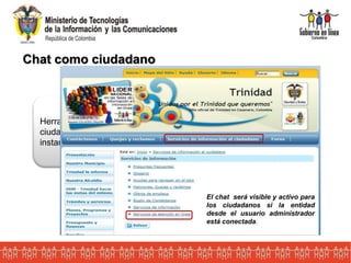 Chat como ciudadano
Herramienta Web que permite a la entidades y a los
ciudadanos establecer una comunicación escrita de manera
instantánea a través del Internet.
El chat será visible y activo para
los ciudadanos si la entidad
desde el usuario administrador
está conectada.
 