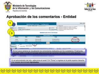 Aprobación de los comentarios - Entidad
1
En el administrador del sitio, seleccione el canal 13.4 “Foros” e ingrese en la parte superior derecha
a la carpeta denominada Aprobados.
2
En la opción denominada comentarios, ingrese al enlace que muestra el número de comentarios.
3
En la nueva ventana se visualizarán los comentarios realizados por los ciudadanos. Finalmente,
apruebe, edite u oculte el mensaje seleccionando las opciones ubicadas en la parte derecha.
 