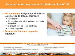 Triï el moment  adequat per a informar-lo de l'arribada del nou germanet Què passarà.  Faci-li saber com influirà el nou nadó en la seva vida.  Expliqui-li tant les coses positives,  com les negatives Respongui a les seves preguntes  i inquietuds Preparant el terreny davant l'arribada de l’intrús“1/3 